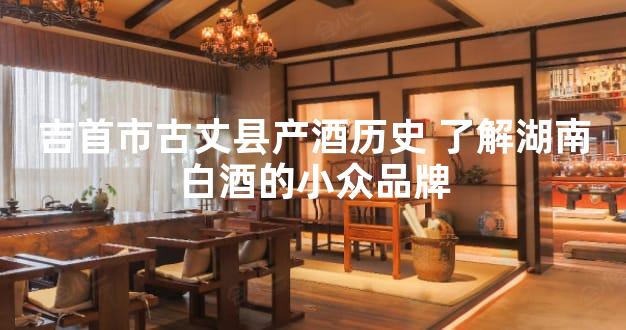 吉首市古丈县产酒历史 了解湖南白酒的小众品牌